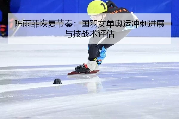 陈雨菲恢复节奏：国羽女单奥运冲刺进展与技战术评估