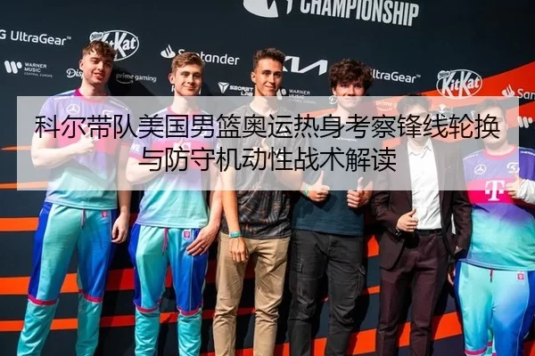 科尔带队美国男篮奥运热身考察锋线轮换与防守机动性战术解读