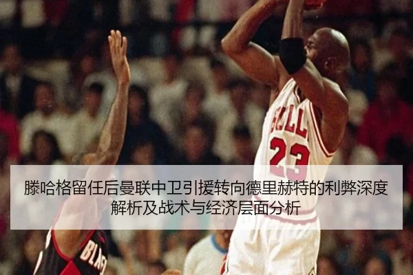 滕哈格留任后曼联中卫引援转向德里赫特的利弊深度解析及战术与经济层面分析