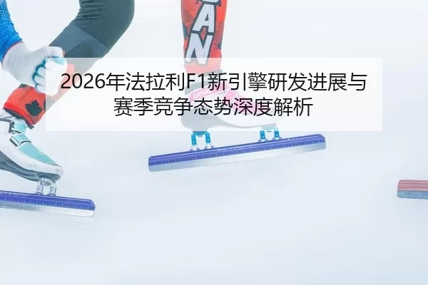 2026年法拉利F1新引擎研发进展与赛季竞争态势深度解析