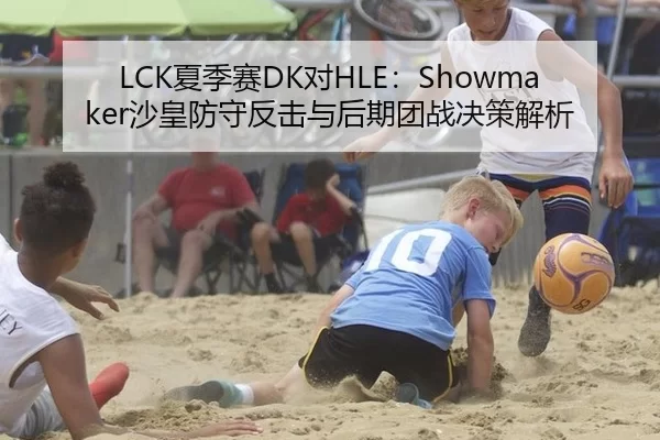 LCK夏季赛DK对HLE：Showmaker沙皇防守反击与后期团战决策解析